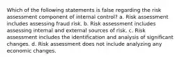 Which of the following statements is false regarding the risk assessment component of internal control? a. Risk assessment includes assessing fraud risk. b. Risk assessment includes assessing internal and external sources of risk. c. Risk assessment includes the identification and analysis of significant changes. d. Risk assessment does not include analyzing any economic changes.