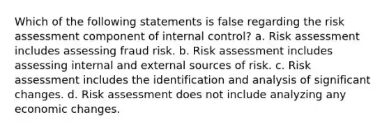 Which of the following statements is false regarding the risk assessment component of internal control? a. Risk assessment includes assessing fraud risk. b. Risk assessment includes assessing internal and external sources of risk. c. Risk assessment includes the identification and analysis of significant changes. d. Risk assessment does not include analyzing any economic changes.