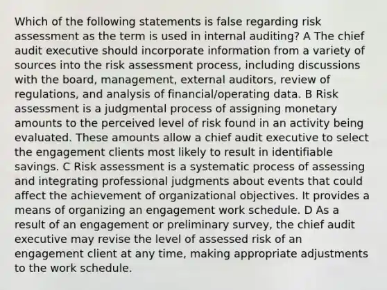 Which of the following statements is false regarding risk assessment as the term is used in internal auditing? A The chief audit executive should incorporate information from a variety of sources into the risk assessment process, including discussions with the board, management, external auditors, review of regulations, and analysis of financial/operating data. B Risk assessment is a judgmental process of assigning monetary amounts to the perceived level of risk found in an activity being evaluated. These amounts allow a chief audit executive to select the engagement clients most likely to result in identifiable savings. C Risk assessment is a systematic process of assessing and integrating professional judgments about events that could affect the achievement of organizational objectives. It provides a means of organizing an engagement work schedule. D As a result of an engagement or preliminary survey, the chief audit executive may revise the level of assessed risk of an engagement client at any time, making appropriate adjustments to the work schedule.