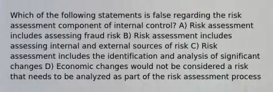 Which of the following statements is false regarding the risk assessment component of internal control? A) Risk assessment includes assessing fraud risk B) Risk assessment includes assessing internal and external sources of risk C) Risk assessment includes the identification and analysis of significant changes D) Economic changes would not be considered a risk that needs to be analyzed as part of the risk assessment process