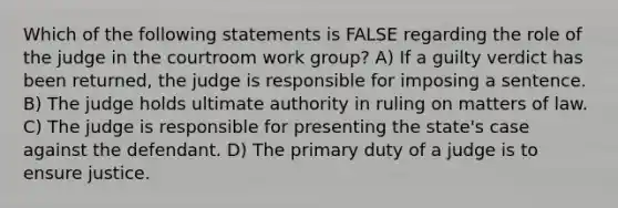 Which of the following statements is FALSE regarding the role of the judge in the courtroom work group? A) If a guilty verdict has been returned, the judge is responsible for imposing a sentence. B) The judge holds ultimate authority in ruling on matters of law. C) The judge is responsible for presenting the state's case against the defendant. D) The primary duty of a judge is to ensure justice.