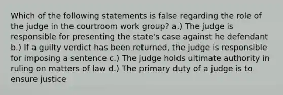 Which of the following statements is false regarding the role of the judge in the courtroom work group? a.) The judge is responsible for presenting the state's case against he defendant b.) If a guilty verdict has been returned, the judge is responsible for imposing a sentence c.) The judge holds ultimate authority in ruling on matters of law d.) The primary duty of a judge is to ensure justice