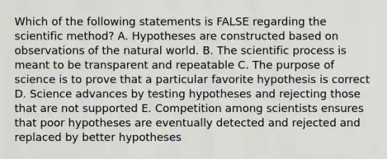 Which of the following statements is FALSE regarding the scientific method? A. Hypotheses are constructed based on observations of the natural world. B. The scientific process is meant to be transparent and repeatable C. The purpose of science is to prove that a particular favorite hypothesis is correct D. Science advances by testing hypotheses and rejecting those that are not supported E. Competition among scientists ensures that poor hypotheses are eventually detected and rejected and replaced by better hypotheses