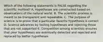 Which of the following statements is FALSE regarding the scientific method? A. Hypotheses are constructed based on observations of the natural world. B. The scientific process is meant to be transparent and repeatable. C. The purpose of science is to prove that a particular favorite hypothesis is correct D. Science advances by testing hypotheses and rejecting those that are not supported E. Competition among scientists ensures that poor hypotheses are eventually detected and rejected and replaced by better hypotheses