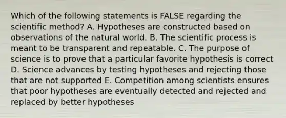 Which of the following statements is FALSE regarding <a href='https://www.questionai.com/knowledge/koXrTCHtT5-the-scientific-method' class='anchor-knowledge'>the scientific method</a>? A. Hypotheses are constructed based on observations of the natural world. B. The scientific process is meant to be transparent and repeatable. C. The purpose of science is to prove that a particular favorite hypothesis is correct D. Science advances by testing hypotheses and rejecting those that are not supported E. Competition among scientists ensures that poor hypotheses are eventually detected and rejected and replaced by better hypotheses