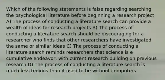 Which of the following statements is false regarding searching the psychological literature before beginning a research project A) The process of conducting a literature search can provide a wealth of ideas for research projects B) The process of conducting a literature search should be discouraging for a researcher who finds that other researchers have investigated the same or similar ideas C) The process of conducting a literature search reminds researchers that science is e cumulative endeavor, with current research building on previous research D) The process of conducting a literature search is much less tedious than it used to be without computers