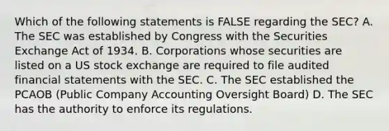 Which of the following statements is FALSE regarding the SEC? A. The SEC was established by Congress with the Securities Exchange Act of 1934. B. Corporations whose securities are listed on a US stock exchange are required to file audited <a href='https://www.questionai.com/knowledge/kFBJaQCz4b-financial-statements' class='anchor-knowledge'>financial statements</a> with the SEC. C. The SEC established the PCAOB (Public Company Accounting Oversight Board) D. The SEC has the authority to enforce its regulations.