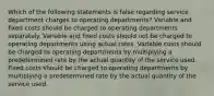 Which of the following statements is false regarding service department charges to operating departments? Variable and fixed costs should be charged to operating departments separately. Variable and fixed costs should not be charged to operating departments using actual rates. Variable costs should be charged to operating departments by multiplying a predetermined rate by the actual quantity of the service used. Fixed costs should be charged to operating departments by multiplying a predetermined rate by the actual quantity of the service used.