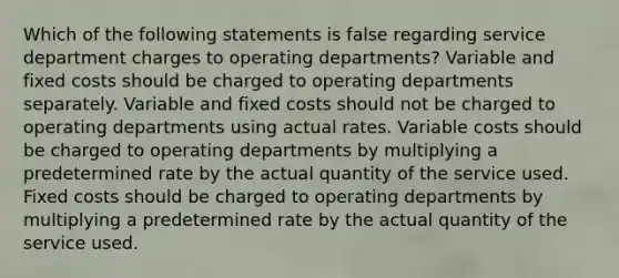 Which of the following statements is false regarding service department charges to operating departments? Variable and fixed costs should be charged to operating departments separately. Variable and fixed costs should not be charged to operating departments using actual rates. Variable costs should be charged to operating departments by multiplying a predetermined rate by the actual quantity of the service used. Fixed costs should be charged to operating departments by multiplying a predetermined rate by the actual quantity of the service used.