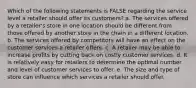 Which of the following statements is FALSE regarding the service level a retailer should offer its customers? a. The services offered by a retailer's store in one location should be different from those offered by another store in the chain in a different location. b. The services offered by competitors will have an effect on the customer services a retailer offers. c. A retailer may be able to increase profits by cutting back on costly customer services. d. It is relatively easy for retailers to determine the optimal number and level of customer services to offer. e. The size and type of store can influence which services a retailer should offer.