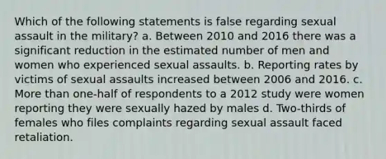 Which of the following statements is false regarding sexual assault in the military? a. Between 2010 and 2016 there was a significant reduction in the estimated number of men and women who experienced sexual assaults. b. Reporting rates by victims of sexual assaults increased between 2006 and 2016. c. <a href='https://www.questionai.com/knowledge/keWHlEPx42-more-than' class='anchor-knowledge'>more than</a> one-half of respondents to a 2012 study were women reporting they were sexually hazed by males d. Two-thirds of females who files complaints regarding sexual assault faced retaliation.