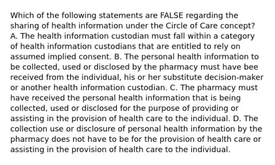 Which of the following statements are FALSE regarding the sharing of health information under the Circle of Care concept? A. The health information custodian must fall within a category of health information custodians that are entitled to rely on assumed implied consent. B. The personal health information to be collected, used or disclosed by the pharmacy must have bee received from the individual, his or her substitute decision-maker or another health information custodian. C. The pharmacy must have received the personal health information that is being collected, used or disclosed for the purpose of providing or assisting in the provision of health care to the individual. D. The collection use or disclosure of personal health information by the pharmacy does not have to be for the provision of health care or assisting in the provision of health care to the individual.