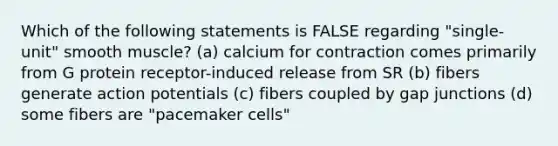 Which of the following statements is FALSE regarding "single-unit" smooth muscle? (a) calcium for contraction comes primarily from G protein receptor-induced release from SR (b) fibers generate action potentials (c) fibers coupled by gap junctions (d) some fibers are "pacemaker cells"