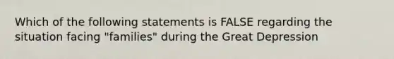 Which of the following statements is FALSE regarding the situation facing "families" during the Great Depression