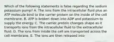 Which of the following statements is false regarding the sodium potassium pump? A. The ions from the intracellular fluid plus an ATP molecule bind to the carrier protein on the inside of the cell membrane. B. ATP is broken down into ADP and potassium to supply the energy. C. The carrier protein changes shape as it transports ions from the intracellular fluid to the extracellular fluid. D. The ions from inside the cell are transported across the cell membrane. E. The ions are then released into