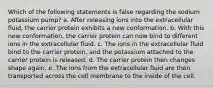 Which of the following statements is false regarding the sodium potassium pump? a. After releasing ions into the extracellular fluid, the carrier protein exhibits a new conformation. b. With this new conformation, the carrier protein can now bind to different ions in the extracellular fluid. c. The ions in the extracellular fluid bind to the carrier protein, and the potassium attached to the carrier protein is released. d. The carrier protein then changes shape again. e. The ions from the extracellular fluid are then transported across the cell membrane to the inside of the cell.