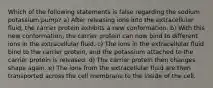 Which of the following statements is false regarding the sodium potassium pump? a) After releasing ions into the extracellular fluid, the carrier protein exhibits a new conformation. b) With this new conformation, the carrier protein can now bind to different ions in the extracellular fluid. c) The ions in the extracellular fluid bind to the carrier protein, and the potassium attached to the carrier protein is released. d) The carrier protein then changes shape again. e) The ions from the extracellular fluid are then transported across the cell membrane to the inside of the cell.