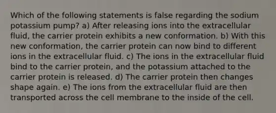 Which of the following statements is false regarding the sodium potassium pump? a) After releasing ions into the extracellular fluid, the carrier protein exhibits a new conformation. b) With this new conformation, the carrier protein can now bind to different ions in the extracellular fluid. c) The ions in the extracellular fluid bind to the carrier protein, and the potassium attached to the carrier protein is released. d) The carrier protein then changes shape again. e) The ions from the extracellular fluid are then transported across the cell membrane to the inside of the cell.