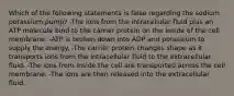 Which of the following statements is false regarding the sodium potassium pump? -The ions from the intracellular fluid plus an ATP molecule bind to the carrier protein on the inside of the cell membrane. -ATP is broken down into ADP and potassium to supply the energy. -The carrier protein changes shape as it transports ions from the intracellular fluid to the extracellular fluid. -The ions from inside the cell are transported across the cell membrane. -The ions are then released into the extracellular fluid.