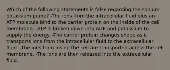 Which of the following statements is false regarding the sodium potassium pump? -The ions from the intracellular fluid plus an ATP molecule bind to the carrier protein on the inside of the cell membrane. -ATP is broken down into ADP and potassium to supply the energy. -The carrier protein changes shape as it transports ions from the intracellular fluid to the extracellular fluid. -The ions from inside the cell are transported across the cell membrane. -The ions are then released into the extracellular fluid.