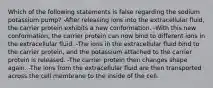 Which of the following statements is false regarding the sodium potassium pump? -After releasing ions into the extracellular fluid, the carrier protein exhibits a new conformation. -With this new conformation, the carrier protein can now bind to different ions in the extracellular fluid. -The ions in the extracellular fluid bind to the carrier protein, and the potassium attached to the carrier protein is released. -The carrier protein then changes shape again. -The ions from the extracellular fluid are then transported across the cell membrane to the inside of the cell.