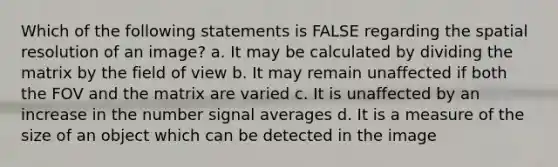 Which of the following statements is FALSE regarding the spatial resolution of an image? a. It may be calculated by dividing the matrix by the field of view b. It may remain unaffected if both the FOV and the matrix are varied c. It is unaffected by an increase in the number signal averages d. It is a measure of the size of an object which can be detected in the image