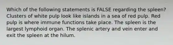 Which of the following statements is FALSE regarding the spleen? Clusters of white pulp look like islands in a sea of red pulp. Red pulp is where immune functions take place. The spleen is the largest lymphoid organ. The splenic artery and vein enter and exit the spleen at the hilum.