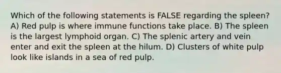 Which of the following statements is FALSE regarding the spleen? A) Red pulp is where immune functions take place. B) The spleen is the largest lymphoid organ. C) The splenic artery and vein enter and exit the spleen at the hilum. D) Clusters of white pulp look like islands in a sea of red pulp.