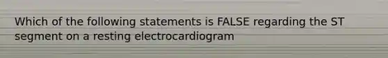 Which of the following statements is FALSE regarding the ST segment on a resting electrocardiogram