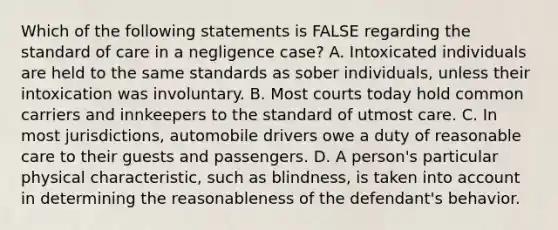 Which of the following statements is FALSE regarding the standard of care in a negligence case? A. Intoxicated individuals are held to the same standards as sober individuals, unless their intoxication was involuntary. B. Most courts today hold common carriers and innkeepers to the standard of utmost care. C. In most jurisdictions, automobile drivers owe a duty of reasonable care to their guests and passengers. D. A person's particular physical characteristic, such as blindness, is taken into account in determining the reasonableness of the defendant's behavior.