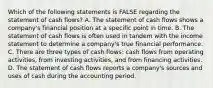 Which of the following statements is FALSE regarding the statement of cash flows? A. The statement of cash flows shows a company's financial position at a specific point in time. B. The statement of cash flows is often used in tandem with the income statement to determine a company's true financial performance. C. There are three types of cash flows: cash flows from operating activities, from investing activities, and from financing activities. D. The statement of cash flows reports a company's sources and uses of cash during the accounting period.