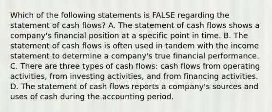 Which of the following statements is FALSE regarding the statement of cash flows? A. The statement of cash flows shows a company's financial position at a specific point in time. B. The statement of cash flows is often used in tandem with the income statement to determine a company's true financial performance. C. There are three types of cash flows: cash flows from operating activities, from investing activities, and from financing activities. D. The statement of cash flows reports a company's sources and uses of cash during the accounting period.