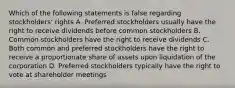 Which of the following statements is false regarding​ stockholders' rights A. Preferred stockholders usually have the right to receive dividends before common stockholders B. Common stockholders have the right to receive dividends C. Both common and preferred stockholders have the right to receive a proportionate share of assets upon liquidation of the corporation D. Preferred stockholders typically have the right to vote at shareholder meetings