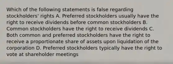 Which of the following statements is false regarding​ stockholders' rights A. Preferred stockholders usually have the right to receive dividends before common stockholders B. Common stockholders have the right to receive dividends C. Both common and preferred stockholders have the right to receive a proportionate share of assets upon liquidation of the corporation D. Preferred stockholders typically have the right to vote at shareholder meetings