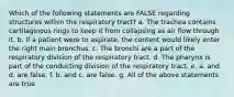 Which of the following statements are FALSE regarding structures within the respiratory tract? a. The trachea contains cartilaginous rings to keep it from collapsing as air flow through it. b. If a patient were to aspirate, the content would likely enter the right main bronchus. c. The bronchi are a part of the respiratory division of the respiratory tract. d. The pharynx is part of the conducting division of the respiratory tract. e. a. and d. are false. f. b. and c. are false. g. All of the above statements are true