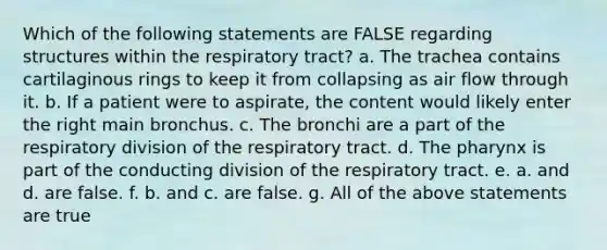 Which of the following statements are FALSE regarding structures within the respiratory tract? a. The trachea contains cartilaginous rings to keep it from collapsing as air flow through it. b. If a patient were to aspirate, the content would likely enter the right main bronchus. c. The bronchi are a part of the respiratory division of the respiratory tract. d. <a href='https://www.questionai.com/knowledge/ktW97n6hGJ-the-pharynx' class='anchor-knowledge'>the pharynx</a> is part of the conducting division of the respiratory tract. e. a. and d. are false. f. b. and c. are false. g. All of the above statements are true