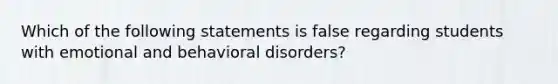 Which of the following statements is false regarding students with emotional and behavioral disorders?