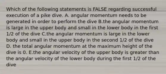 Which of the following statements is FALSE regarding successful execution of a pike dive. A. angular momentum needs to be generated in order to perform the dive B.the angular momentum is large in the upper body and small in the lower body in the first 1/2 of the dive C.the angular momentum is large in the lower body and small in the upper body in the second 1/2 of the dive D. the total angular momentum at the maximum height of the dive is 0. E.the angular velocity of the upper body is greater than the angular velocity of the lower body during the first 1/2 of the dive