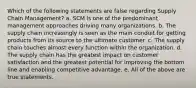 Which of the following statements are false regarding Supply Chain Management? a. SCM is one of the predominant management approaches driving many organizations. b. The supply chain increasingly is seen as the main conduit for getting products from its source to the ultimate customer. c. The supply chain touches almost every function within the organization. d. The supply chain has the greatest impact on customer satisfaction and the greatest potential for improving the bottom line and enabling competitive advantage. e. All of the above are true statements.