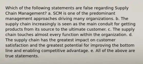 Which of the following statements are false regarding Supply Chain Management? a. SCM is one of the predominant management approaches driving many organizations. b. The supply chain increasingly is seen as the main conduit for getting products from its source to the ultimate customer. c. The supply chain touches almost every function within the organization. d. The supply chain has the greatest impact on customer satisfaction and the greatest potential for improving the bottom line and enabling competitive advantage. e. All of the above are true statements.