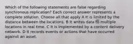 Which of the following statements are false regarding synchronous replication? Each correct answer represents a complete solution. Choose all that apply A It is limited by the distance between the locations. B It writes data to multiple locations in real time. C It is implemented by a content delivery network. D It records events or actions that have occurred against an asset.