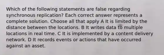 Which of the following statements are false regarding synchronous replication? Each correct answer represents a complete solution. Choose all that apply A It is limited by the distance between the locations. B It writes data to multiple locations in real time. C It is implemented by a content delivery network. D It records events or actions that have occurred against an asset.