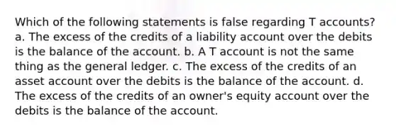 Which of the following statements is false regarding T accounts? a. The excess of the credits of a liability account over the debits is the balance of the account. b. A T account is not the same thing as the general ledger. c. The excess of the credits of an asset account over the debits is the balance of the account. d. The excess of the credits of an owner's equity account over the debits is the balance of the account.