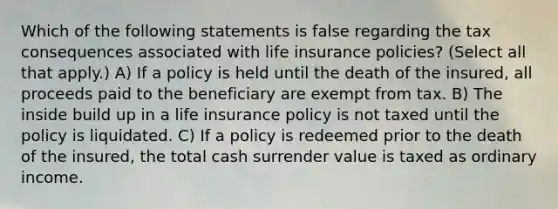 Which of the following statements is false regarding the tax consequences associated with <a href='https://www.questionai.com/knowledge/kwvuu0uLdT-life-insurance' class='anchor-knowledge'>life insurance</a> policies? (Select all that apply.) A) If a policy is held until the death of the insured, all proceeds paid to the beneficiary are exempt from tax. B) The inside build up in a life insurance policy is not taxed until the policy is liquidated. C) If a policy is redeemed prior to the death of the insured, the total cash surrender value is taxed as ordinary income.