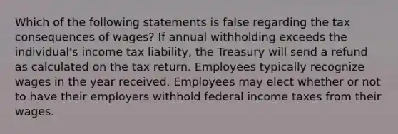 Which of the following statements is false regarding the tax consequences of wages? If annual withholding exceeds the individual's income tax liability, the Treasury will send a refund as calculated on the tax return. Employees typically recognize wages in the year received. Employees may elect whether or not to have their employers withhold federal income taxes from their wages.