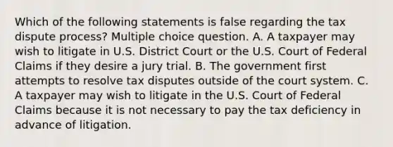 Which of the following statements is false regarding the tax dispute process? Multiple choice question. A. A taxpayer may wish to litigate in U.S. District Court or the U.S. Court of Federal Claims if they desire a jury trial. B. The government first attempts to resolve tax disputes outside of the court system. C. A taxpayer may wish to litigate in the U.S. Court of Federal Claims because it is not necessary to pay the tax deficiency in advance of litigation.