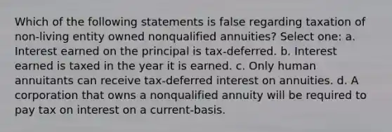 Which of the following statements is false regarding taxation of non-living entity owned nonqualified annuities? Select one: a. Interest earned on the principal is tax-deferred. b. Interest earned is taxed in the year it is earned. c. Only human annuitants can receive tax-deferred interest on annuities. d. A corporation that owns a nonqualified annuity will be required to pay tax on interest on a current-basis.