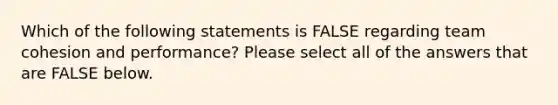 Which of the following statements is FALSE regarding team cohesion and performance? Please select all of the answers that are FALSE below.