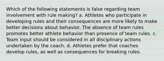 Which of the following statements is false regarding team involvement with rule making? a. Athletes who participate in developing rules and their consequences are more likely to make better decisions about behavior. The absence of team rules promotes better athlete behavior than presence of team rules. c. Team input should be considered in all disciplinary actions undertaken by the coach. d. Athletes prefer that coaches develop rules, as well as consequences for breaking rules.