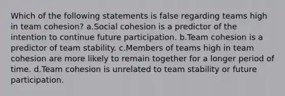 Which of the following statements is false regarding teams high in team cohesion? a.Social cohesion is a predictor of the intention to continue future participation. b.Team cohesion is a predictor of team stability. c.Members of teams high in team cohesion are more likely to remain together for a longer period of time. d.Team cohesion is unrelated to team stability or future participation.